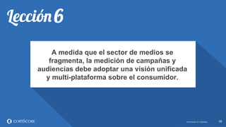 © comScore, Inc. Proprietary. 5858© comScore, Inc. Proprietary.
A medida que el sector de medios se
fragmenta, la medición de campañas y
audiencias debe adoptar una visión unificada
y multi-plataforma sobre el consumidor.
 