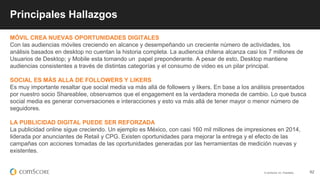 © comScore, Inc. Proprietary. 62
Principales Hallazgos
MÓVIL CREA NUEVAS OPORTUNIDADES DIGITALES
Con las audiencias móviles creciendo en alcance y desempeñando un creciente número de actividades, los
análisis basados en desktop no cuentan la historia completa. La audiencia chilena alcanza casi los 7 millones de
Usuarios de Desktop; y Mobile esta tomando un papel preponderante. A pesar de esto, Desktop mantiene
audiencias consistentes a través de distintas categorías y el consumo de video es un pilar principal.
SOCIAL ES MÁS ALLA DE FOLLOWERS Y LIKERS
Es muy importante resaltar que social media va más allá de followers y likers. En base a los análisis presentados
por nuestro socio Shareablee, observamos que el engagement es la verdadera moneda de cambio. Lo que busca
social media es generar conversaciones e interacciones y esto va más allá de tener mayor o menor número de
seguidores.
LA PUBLICIDAD DIGITAL PUEDE SER REFORZADA
La publicidad online sigue creciendo. Un ejemplo es México, con casi 160 mil millones de impresiones en 2014,
liderada por anunciantes de Retail y CPG. Existen oportunidades para mejorar la entrega y el efecto de las
campañas con acciones tomadas de las oportunidades generadas por las herramientas de medición nuevas y
existentes.
 