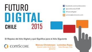 © comScore, Inc. Proprietary.
El Repaso del Año Digital y qué Significa para el Año Siguiente
Leónidas Rojas
Sales Manager Chile
facebook.com/comScoreInc
@comScoreLATAM
#FuturoDigital
prensa@comscore.com
Marcos Christensen
Director LatAm South Cone
@mechar
 