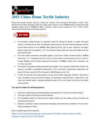 2015 China Home Textile Industry
China home textile industry only has a history of 10 years. From January to November of 2012, 1,831
Chinese home textile enterprises with the annual sales revenue of over RMB20 million achieved the total
industrial output value of RMB226.4 billion, showing a year-on-year increase of 14%. In 2012, China
home textile industry had the following features:




      The domestic market became an important factor for driving the growth of output and sales
       volume. In the first half of 2012, the domestic output value of the home textile enterprises with the
       annual sales revenue of over RMB20 million grew by 20.2% year on year. However, the export
       delivery value only increased by 1.3%. The domestic sales growth rate was much higher than the
       export growth rate.
      The home textile e-business developed rapidly. Luolai Home Textile achieved sales of RMB90
       million from “11.11 Shopping Carnival” in 2012, six times that in the same period of 2011; in 2012,
       Fuanna Bedding and Furnishing gained the revenue of RMB223 million from e-business, up
       117.34% from 2011.
      The export to emerging markets witnessed quick growth. From January to November of 2012, the
       export to the BRIC and ASEAN increased by 19.5% and 18.8% respectively; particularly, the
       export to Russia rose by 59.9%; the export to ASEAN grew at over 10%.
      In 2012, the growth of the performance of major home textile enterprises declined. The profit of
       some enterprises slumped and the backlog of franchisees remained heavy, mainly due to the
       rising raw material prices, reduced purchasing power of the end market as well as real estate
       control policies.

The report includes the following aspects:


      Operation, market demand and development characteristics of China home textile industry;
      The export market of China home textile industry;
      The competition pattern of Chinese home textile market, from the angles of brand, channel and
       corporate performance;
      Operation, business models, development strategies and performance prediction of major home
       textile enterprises in China.

Get a complete copy of this report @
http://www.reportsnreports.com/reports/236445-china-home-textile-
industry-report-2012-2015.html
 