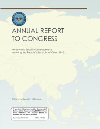 OFFICE OF THE SECRETARY OF DEFENSE
Annual Report to Congress: Military and Security Developments Involving the People’s Republic of China
ANNUAL REPORT
TO CONGRESS
Military and Security Developments
Involving the People’s Republic of China 2015
Office of the Secretary of Defense
Preparation of this report cost the Department of
Defense a total of approximately $92,000 in Fiscal
Years 2014-2015. This includes $3,000 in
expenses and $89,000 in DoD labor.
Generated on 2015 April 07 RefID: D-117FA69
 