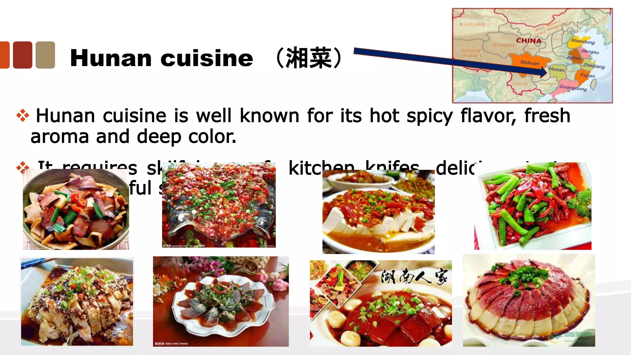 Hunan cuisine （湘菜）
 Hunan cuisine is well known for its hot spicy flavor, fresh
aroma and deep color.
 It requires skilful use of kitchen knifes, delicious taste
and beautiful shapes.
 