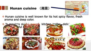 Hunan cuisine （湘菜）
 Hunan cuisine is well known for its hot spicy flavor, fresh
aroma and deep color.
 It requires skilful use of kitchen knifes, delicious taste
and beautiful shapes.
 
