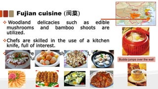 Fujian cuisine (闽菜)
 Woodland delicacies such as edible
mushrooms and bamboo shoots are
utilized.
Chefs are skilled in the use of a kitchen
knife, full of interest.
 Dishes are meticulously prepared, refined
and graceful. Budda jumps over the wall
 