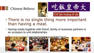 Chinese Believe:
• There is no single thing more important
than having a meal.
• Having meals together with friend, family or business partners is
an occasion to unit relationships.
• Eating is a good way to maintain social harmony.
吃飯皇帝大
Chī fàn huáng dì dà
 