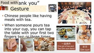 “Thank you”
Gesture
• Chinese people like having
meals with tea.
• When someone pours tea
into your cup, you can tap
the table with your first two
fingers two or three times,
showing thanks to the
person.
Food with
Tea
一盅兩件
One pot of tea and
Two Dim sum items
飲茶
Dim sum
 
