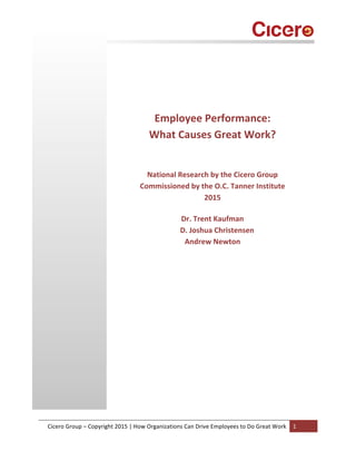  
	
  
Cicero	
  Group	
  –	
  Copyright	
  2015	
  |	
  How	
  Organizations	
  Can	
  Drive	
  Employees	
  to	
  Do	
  Great	
  Work	
   1	
  
	
  
	
  
	
  
	
  
	
  
	
  
	
  
Employee	
  Performance:	
  
What	
  Causes	
  Great	
  Work?	
  
	
  
	
  
National	
  Research	
  by	
  the	
  Cicero	
  Group	
  
Commissioned	
  by	
  the	
  O.C.	
  Tanner	
  Institute	
  
2015	
  
	
  
Dr.	
  Trent	
  Kaufman	
  
	
  	
  	
  	
  	
  D.	
  Joshua	
  Christensen	
  
Andrew	
  Newton	
  
	
  
	
  
	
  
	
  
	
  
	
  
	
  
	
  
	
  
	
  
	
  
	
  
	
  
	
  
	
  
	
  
 