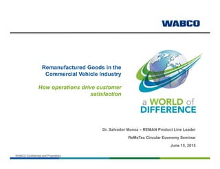 WABCO Confidential and ProprietaryWABCO Confidential and Proprietary
Remanufactured Goods in the
Commercial Vehicle Industry
How operations drive customer
satisfaction
Dr. Salvador Munoz – REMAN Product Line Leader
ReMaTec Circular Economy Seminar
June 15, 2015
 