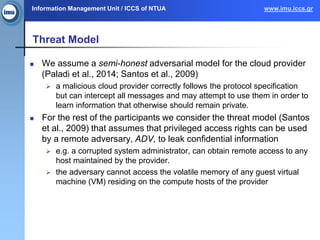 Information Management Unit / ICCS of NTUA www.imu.iccs.gr
Threat Model
 We assume a semi-honest adversarial model for the cloud provider
(Paladi et al., 2014; Santos et al., 2009)
 a malicious cloud provider correctly follows the protocol specification
but can intercept all messages and may attempt to use them in order to
learn information that otherwise should remain private.
 For the rest of the participants we consider the threat model (Santos
et al., 2009) that assumes that privileged access rights can be used
by a remote adversary, ADV, to leak confidential information
 e.g. a corrupted system administrator, can obtain remote access to any
host maintained by the provider.
 the adversary cannot access the volatile memory of any guest virtual
machine (VM) residing on the compute hosts of the provider
 