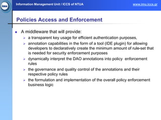 Information Management Unit / ICCS of NTUA www.imu.iccs.gr
Policies Access and Enforcement
 A middleware that will provide:
 a transparent key usage for efficient authentication purposes,
 annotation capabilities in the form of a tool (IDE plugin) for allowing
developers to declaratively create the minimum amount of rule-set that
is needed for security enforcement purposes
 dynamically interpret the DAO annotations into policy enforcement
rules
 the governance and quality control of the annotations and their
respective policy rules
 the formulation and implementation of the overall policy enforcement
business logic
 