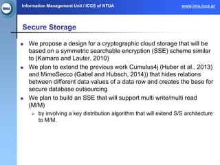 Information Management Unit / ICCS of NTUA www.imu.iccs.gr
Secure Storage
 We propose a design for a cryptographic cloud storage that will be
based on a symmetric searchable encryption (SSE) scheme similar
to (Kamara and Lauter, 2010)
 We plan to extend the previous work Cumulus4j (Huber et al., 2013)
and MimoSecco (Gabel and Hubsch, 2014)) that hides relations
between different data values of a data row and creates the base for
secure database outsourcing
 We plan to build an SSE that will support multi write/multi read
(M/M)
 by involving a key distribution algorithm that will extend S/S architecture
to M/M.
 