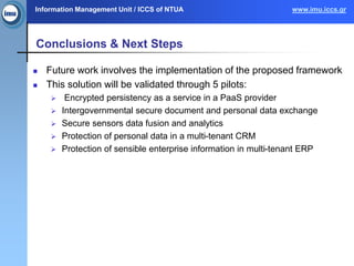 Information Management Unit / ICCS of NTUA www.imu.iccs.gr
Conclusions & Next Steps
 Future work involves the implementation of the proposed framework
 This solution will be validated through 5 pilots:
 Encrypted persistency as a service in a PaaS provider
 Intergovernmental secure document and personal data exchange
 Secure sensors data fusion and analytics
 Protection of personal data in a multi-tenant CRM
 Protection of sensible enterprise information in multi-tenant ERP
 
