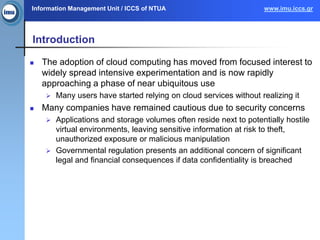 Information Management Unit / ICCS of NTUA www.imu.iccs.gr
Introduction
 The adoption of cloud computing has moved from focused interest to
widely spread intensive experimentation and is now rapidly
approaching a phase of near ubiquitous use
 Many users have started relying on cloud services without realizing it
 Many companies have remained cautious due to security concerns
 Applications and storage volumes often reside next to potentially hostile
virtual environments, leaving sensitive information at risk to theft,
unauthorized exposure or malicious manipulation
 Governmental regulation presents an additional concern of significant
legal and financial consequences if data confidentiality is breached
 