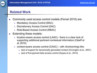 Information Management Unit / ICCS of NTUA www.imu.iccs.gr
Related Work
 Commonly used access control models (Ferrari 2010) are:
 Mandatory Access Control (MAC)
 Discretionary Access Control (DAC)
 Role-Based Access Control (RBAC)
 Extending these models:
 location-aware access control (LAAC) - there is a clear lack of
supporting additional pertinent contextual information (Cleeff et
al.,2010)
 context-aware access control (CAAC) – with shortcomings like:
 lack of support for dynamically generated context (Covington et al., 2001)
 lack of fine-grained data access control (Kayes et al., 2013)
 