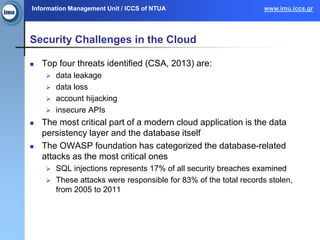 Information Management Unit / ICCS of NTUA www.imu.iccs.gr
Security Challenges in the Cloud
 Top four threats identified (CSA, 2013) are:
 data leakage
 data loss
 account hijacking
 insecure APIs
 The most critical part of a modern cloud application is the data
persistency layer and the database itself
 The OWASP foundation has categorized the database-related
attacks as the most critical ones
 SQL injections represents 17% of all security breaches examined
 These attacks were responsible for 83% of the total records stolen,
from 2005 to 2011
 