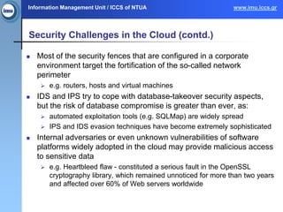 Information Management Unit / ICCS of NTUA www.imu.iccs.gr
Security Challenges in the Cloud (contd.)
 Most of the security fences that are configured in a corporate
environment target the fortification of the so-called network
perimeter
 e.g. routers, hosts and virtual machines
 IDS and IPS try to cope with database-takeover security aspects,
but the risk of database compromise is greater than ever, as:
 automated exploitation tools (e.g. SQLMap) are widely spread
 IPS and IDS evasion techniques have become extremely sophisticated
 Internal adversaries or even unknown vulnerabilities of software
platforms widely adopted in the cloud may provide malicious access
to sensitive data
 e.g. Heartbleed flaw - constituted a serious fault in the OpenSSL
cryptography library, which remained unnoticed for more than two years
and affected over 60% of Web servers worldwide
 