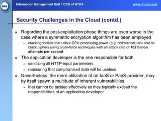 Information Management Unit / ICCS of NTUA www.imu.iccs.gr
Security Challenges in the Cloud (contd.)
 Regarding the post-exploitation phase things are even worse in the
case where a symmetric encryption algorithm has been employed
 cracking toolkits that utilize GPU processing power (e.g. oclHashcat) are able to
crack ciphers using brute-force techniques with an attack rate of 162 billion
attempts per second
 The application developer is the one responsible for both
 sanitizing all HTTP-input parameters
 reassuring that compromised data will be useless
 Nevertheless, the mere utilization of an IaaS or PaaS provider, may
by itself spawn a multitude of inherent vulnerabilities
 that cannot be tackled effectively as they typically exceed the
responsibilities of an application developer
 