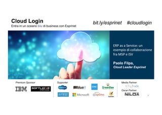 1
Cloud Login
Entra in un oceano blu di business con Esprinet
Premium Sponsor Supporter
!
Media Partner
Oscar Partner
ERP	
  as	
  a	
  Service:	
  un	
  
esempio	
  di	
  collaborazione	
  
fra	
  MSP	
  e	
  ISV	
  
Paolo Filpa,
Cloud Leader Esprinet
bit.ly/esprinet #cloudlogin
 