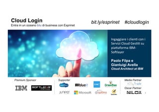 1
Cloud Login
Entra in un oceano blu di business con Esprinet
Supporter
!
Media Partner
Oscar Partner
Premium Sponsor
Ingaggiare(i(clien+(con(i(
Servizi(Cloud(Ges++(su(
pia6aforma(IBM;
So<layer((
(
Paolo Filpa e
Gianluigi Avella
Cloud Architect at IBM
bit.ly/esprinet #cloudlogin
 