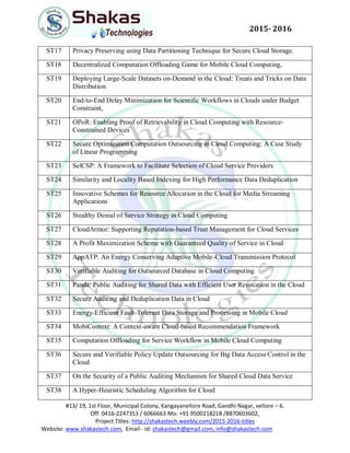 #13/ 19, 1st Floor, Municipal Colony, Kangayanellore Road, Gandhi Nagar, vellore – 6.
Off: 0416-2247353 / 6066663 Mo: +91 9500218218 /8870603602,
Project Titles: http://shakastech.weebly.com/2015-2016-titles
Website: www.shakastech.com, Email - id: shakastech@gmail.com, info@shakastech.com
2015- 2016
ST17 Privacy Preserving using Data Partitioning Technique for Secure Cloud Storage.
ST18 Decentralized Computation Offloading Game for Mobile Cloud Computing,
ST19 Deploying Large-Scale Datasets on-Demand in the Cloud: Treats and Tricks on Data
Distribution
ST20 End-to-End Delay Minimization for Scientific Workflows in Clouds under Budget
Constraint,
ST21 OPoR: Enabling Proof of Retrievability in Cloud Computing with Resource-
Constrained Devices
ST22 Secure Optimization Computation Outsourcing in Cloud Computing: A Case Study
of Linear Programming
ST23 SelCSP: A Framework to Facilitate Selection of Cloud Service Providers
ST24 Similarity and Locality Based Indexing for High Performance Data Deduplication
ST25 Innovative Schemes for Resource Allocation in the Cloud for Media Streaming
Applications
ST26 Stealthy Denial of Service Strategy in Cloud Computing
ST27 CloudArmor: Supporting Reputation-based Trust Management for Cloud Services
ST28 A Profit Maximization Scheme with Guaranteed Quality of Service in Cloud
ST29 AppATP: An Energy Conserving Adaptive Mobile-Cloud Transmission Protocol
ST30 Verifiable Auditing for Outsourced Database in Cloud Computing
ST31 Panda: Public Auditing for Shared Data with Efficient User Revocation in the Cloud
ST32 Secure Auditing and Deduplication Data in Cloud
ST33 Energy-Efficient Fault-Tolerant Data Storage and Processing in Mobile Cloud
ST34 MobiContext: A Context-aware Cloud-based Recommendation Framework
ST35 Computation Offloading for Service Workflow in Mobile Cloud Computing
ST36 Secure and Verifiable Policy Update Outsourcing for Big Data Access Control in the
Cloud
ST37 On the Security of a Public Auditing Mechanism for Shared Cloud Data Service
ST38 A Hyper-Heuristic Scheduling Algorithm for Cloud
 