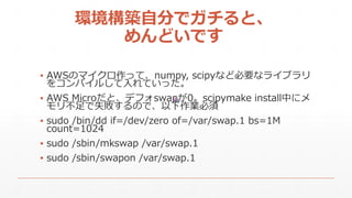 hBԷ֤ǥȡ
ɤǤ
? AWSΥޥäơnumpy, scipyʤɱҪʥ饤֥
򥳥ѥ뤷Ƥä
? AWS Microȡǥեswap0scipymake installФ˥
겻ʧΤǡI
? sudo /bin/dd if=/dev/zero of=/var/swap.1 bs=1M
count=1024
? sudo /sbin/mkswap /var/swap.1
? sudo /sbin/swapon /var/swap.1
 