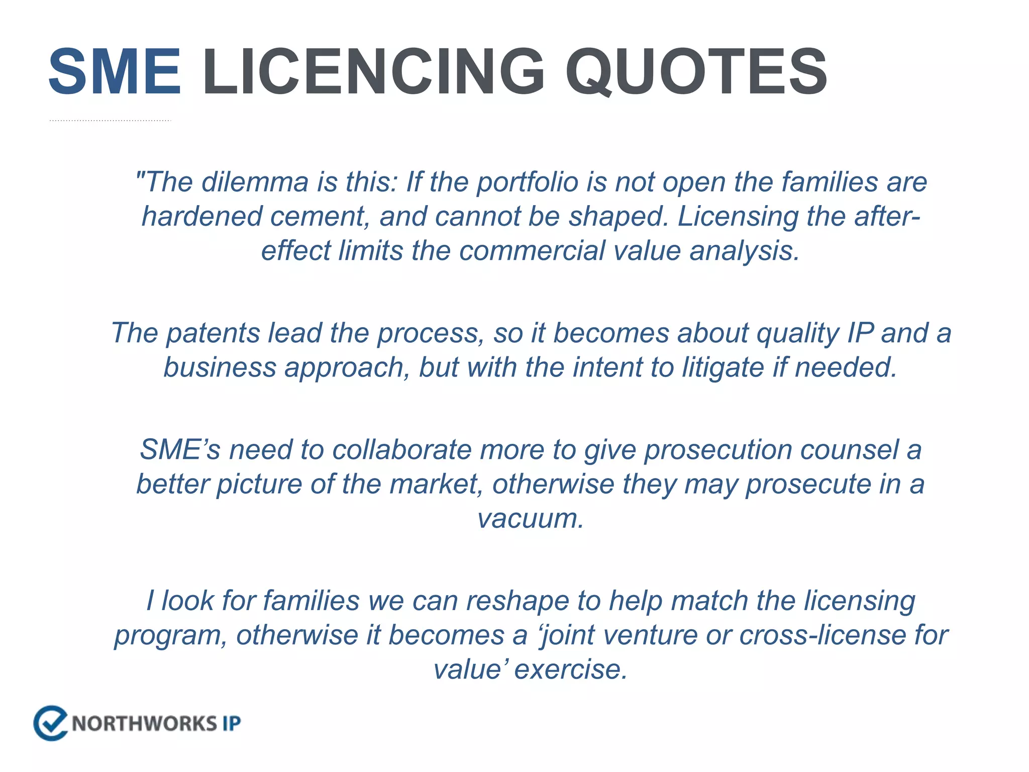 "The dilemma is this: If the portfolio is not open the families are
hardened cement, and cannot be shaped. Licensing the after-
effect limits the commercial value analysis.
The patents lead the process, so it becomes about quality IP and a
business approach, but with the intent to litigate if needed.
SME’s need to collaborate more to give prosecution counsel a
better picture of the market, otherwise they may prosecute in a
vacuum.
I look for families we can reshape to help match the licensing
program, otherwise it becomes a ‘joint venture or cross-license for
value’ exercise.
SME LICENCING QUOTES
 