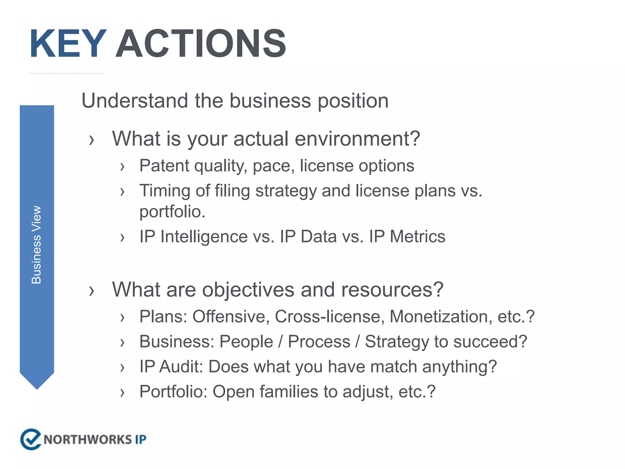 KEY ACTIONS
› What is your actual environment?
› Patent quality, pace, license options
› Timing of filing strategy and license plans vs.
portfolio.
› IP Intelligence vs. IP Data vs. IP Metrics
› What are objectives and resources?
› Plans: Offensive, Cross-license, Monetization, etc.?
› Business: People / Process / Strategy to succeed?
› IP Audit: Does what you have match anything?
› Portfolio: Open families to adjust, etc.?
BusinessView
Understand the business position
 