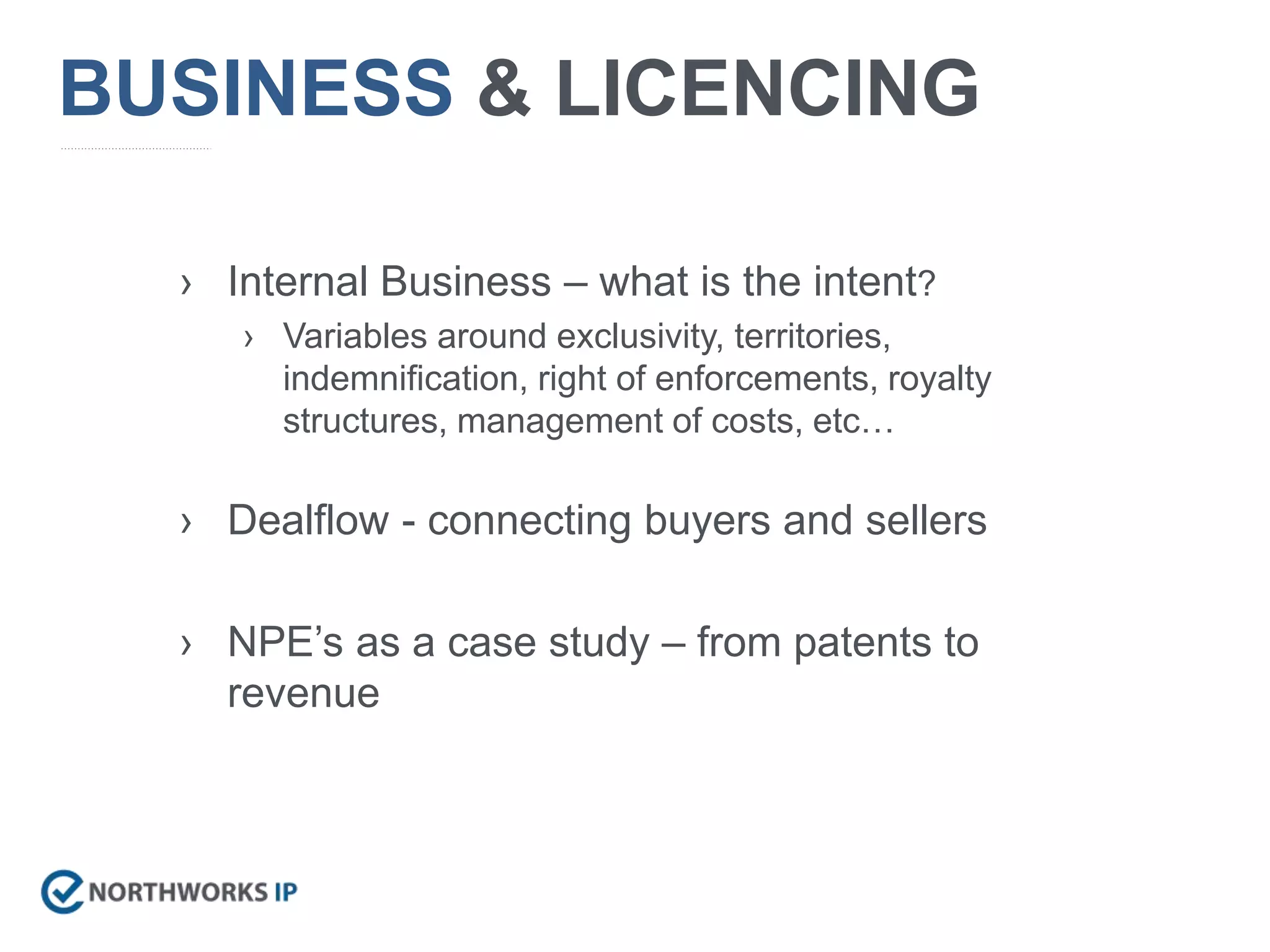 BUSINESS & LICENCING
› Internal Business – what is the intent?
› Variables around exclusivity, territories,
indemnification, right of enforcements, royalty
structures, management of costs, etc…
› Dealflow - connecting buyers and sellers
› NPE’s as a case study – from patents to
revenue
 