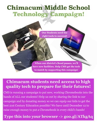 Chimacum Middle School
Technology Campaign!
Chimacum students need access to high
quality tech to prepare for their futures!
CMS is running a campaign to put new, working Chromebooks into the
hands of ALL our students! Help us out by sharing the link to our
campaign and by donating money so we can equip our kids to get the
best 21st Century Education possible! We have until December 12 to
raise enough money to put a Chromebook in every child’s hands!
Type this into your browser -> goo.gl/ATkgAq
Our Students need the
right tools to succeed!
When our district’s Bond passes, we’ll
have new facilities. Help CMS get the tech
to match by supporting this campaign!
 