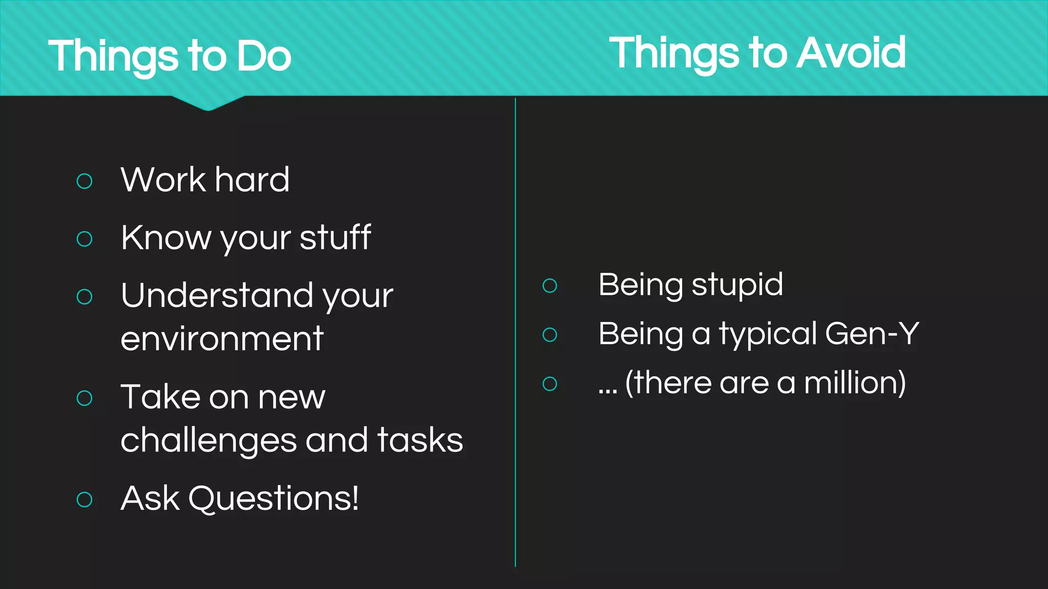 Things to Do
○ Work hard
○ Know your stuff
○ Understand your
environment
○ Take on new
challenges and tasks
○ Ask Questions!
Things to Avoid
○ Being stupid
○ Being a typical Gen-Y
○ ... (there are a million)
 