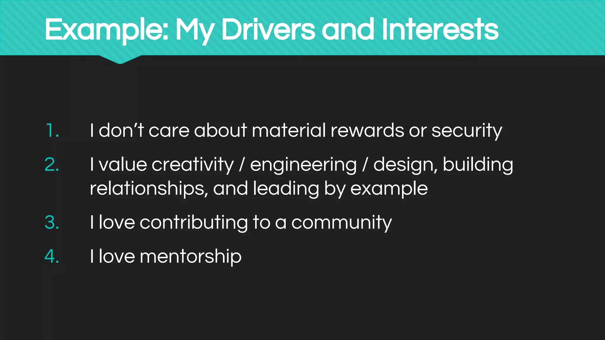 Example: My Drivers and Interests
1. I don’t care about material rewards or security
2. I value creativity / engineering / design, building
relationships, and leading by example
3. I love contributing to a community
4. I love mentorship
 