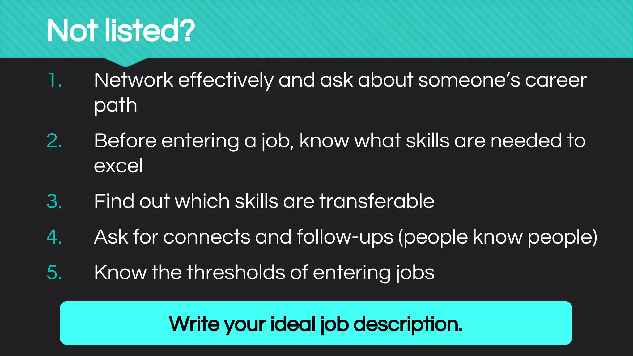 Not listed?
1. Network effectively and ask about someone’s career
path
2. Before entering a job, know what skills are needed to
excel
3. Find out which skills are transferable
4. Ask for connects and follow-ups (people know people)
5. Know the thresholds of entering jobs
Write your ideal job description.
 