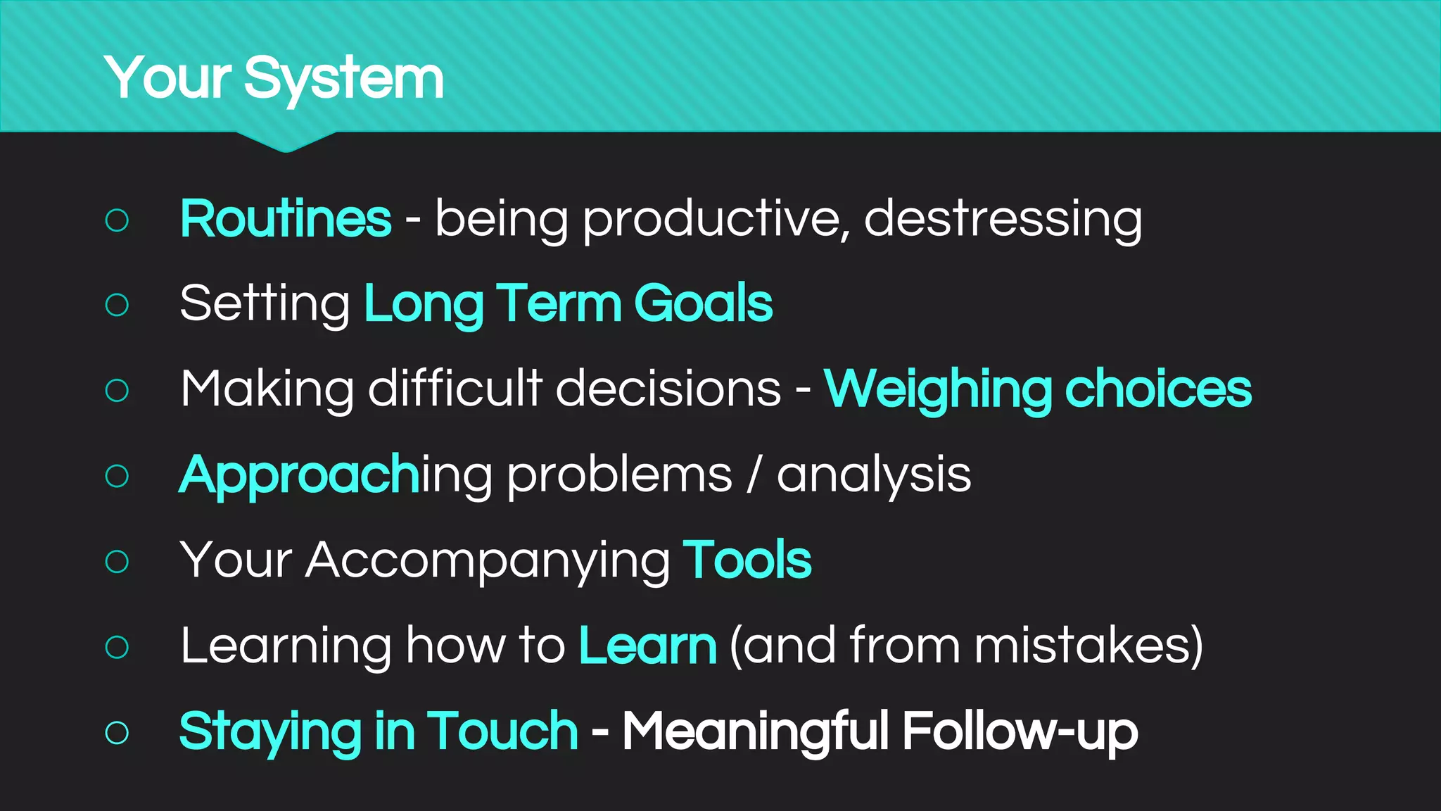 Your System
○ Routines - being productive, destressing
○ Setting Long Term Goals
○ Making difficult decisions - Weighing choices
○ Approaching problems / analysis
○ Your Accompanying Tools
○ Learning how to Learn (and from mistakes)
○ Staying in Touch - Meaningful Follow-up
 