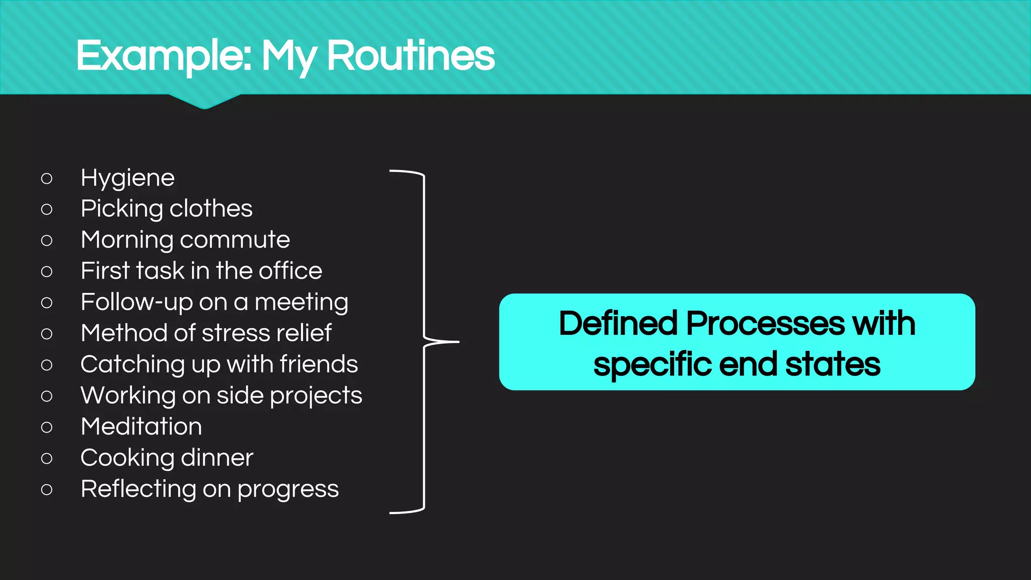 Example: My Routines
○ Hygiene
○ Picking clothes
○ Morning commute
○ First task in the office
○ Follow-up on a meeting
○ Method of stress relief
○ Catching up with friends
○ Working on side projects
○ Meditation
○ Cooking dinner
○ Reflecting on progress
Defined Processes with
specific end states
 