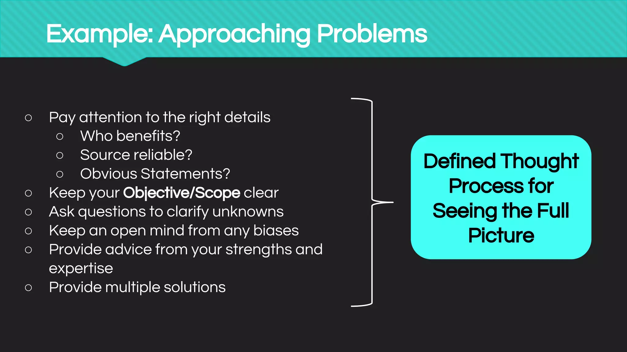 Example: Approaching Problems
○ Pay attention to the right details
○ Who benefits?
○ Source reliable?
○ Obvious Statements?
○ Keep your Objective/Scope clear
○ Ask questions to clarify unknowns
○ Keep an open mind from any biases
○ Provide advice from your strengths and
expertise
○ Provide multiple solutions
Defined Thought
Process for
Seeing the Full
Picture
 