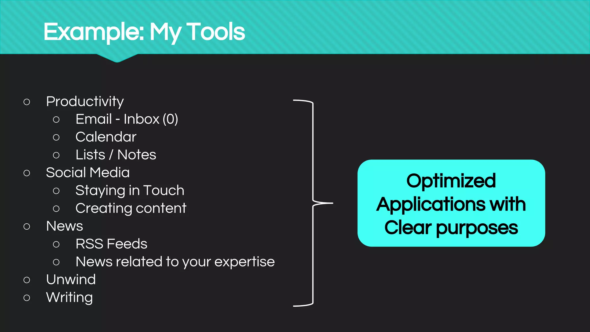 Example: My Tools
○ Productivity
○ Email - Inbox (0)
○ Calendar
○ Lists / Notes
○ Social Media
○ Staying in Touch
○ Creating content
○ News
○ RSS Feeds
○ News related to your expertise
○ Unwind
○ Writing
Optimized
Applications with
Clear purposes
 