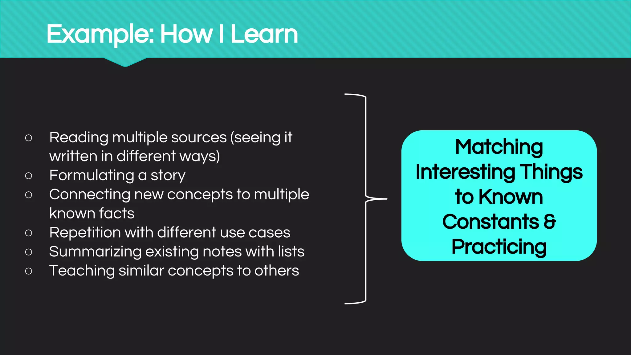 Example: How I Learn
○ Reading multiple sources (seeing it
written in different ways)
○ Formulating a story
○ Connecting new concepts to multiple
known facts
○ Repetition with different use cases
○ Summarizing existing notes with lists
○ Teaching similar concepts to others
Matching
Interesting Things
to Known
Constants &
Practicing
 