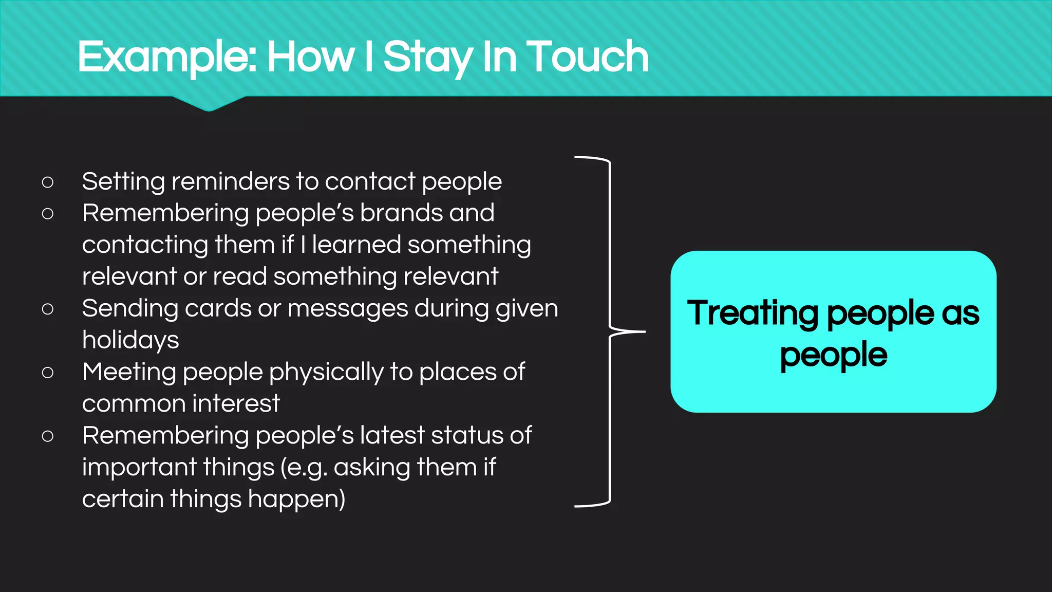 Example: How I Stay In Touch
○ Setting reminders to contact people
○ Remembering people’s brands and
contacting them if I learned something
relevant or read something relevant
○ Sending cards or messages during given
holidays
○ Meeting people physically to places of
common interest
○ Remembering people’s latest status of
important things (e.g. asking them if
certain things happen)
Treating people as
people
 