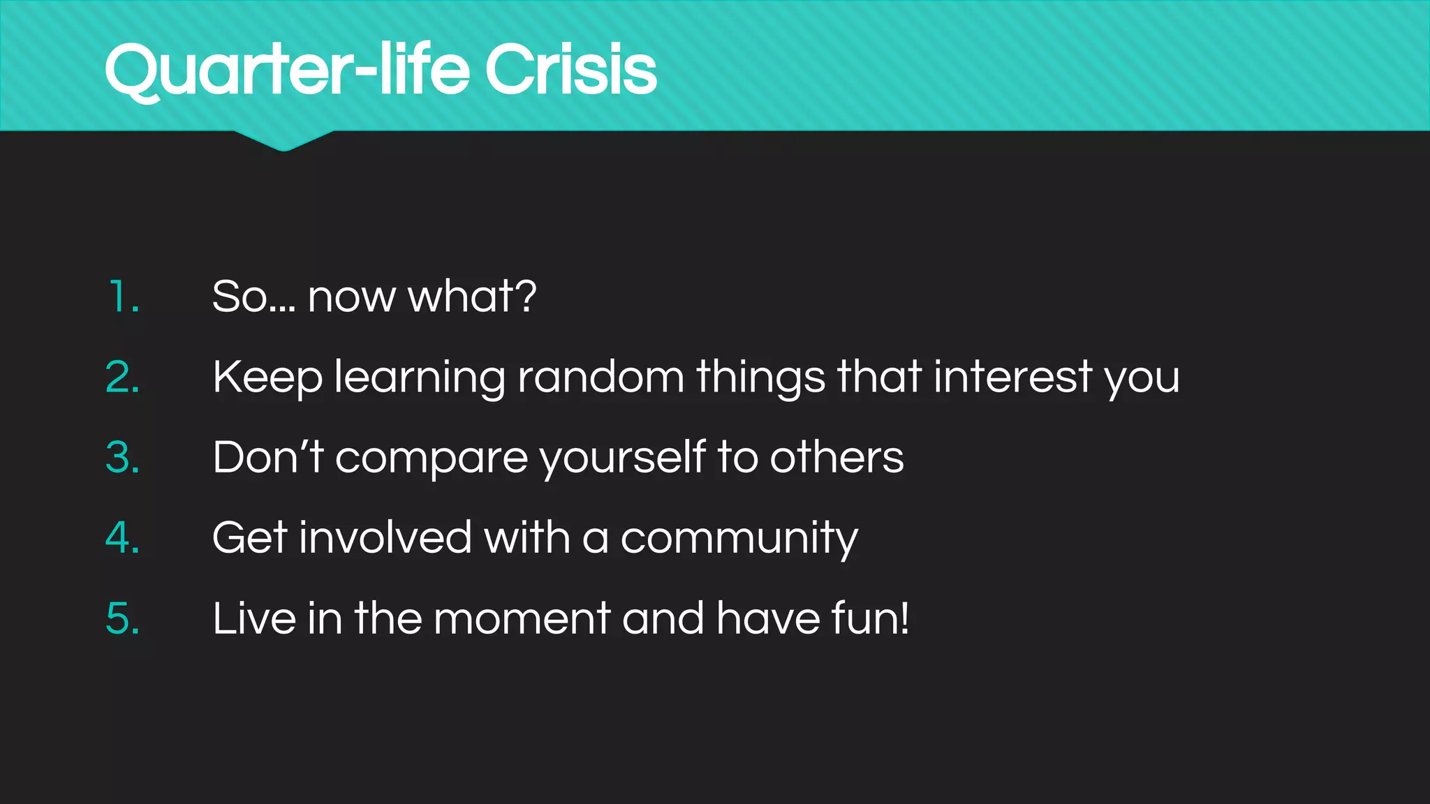 Quarter-life Crisis
1. So... now what?
2. Keep learning random things that interest you
3. Don’t compare yourself to others
4. Get involved with a community
5. Live in the moment and have fun!
 