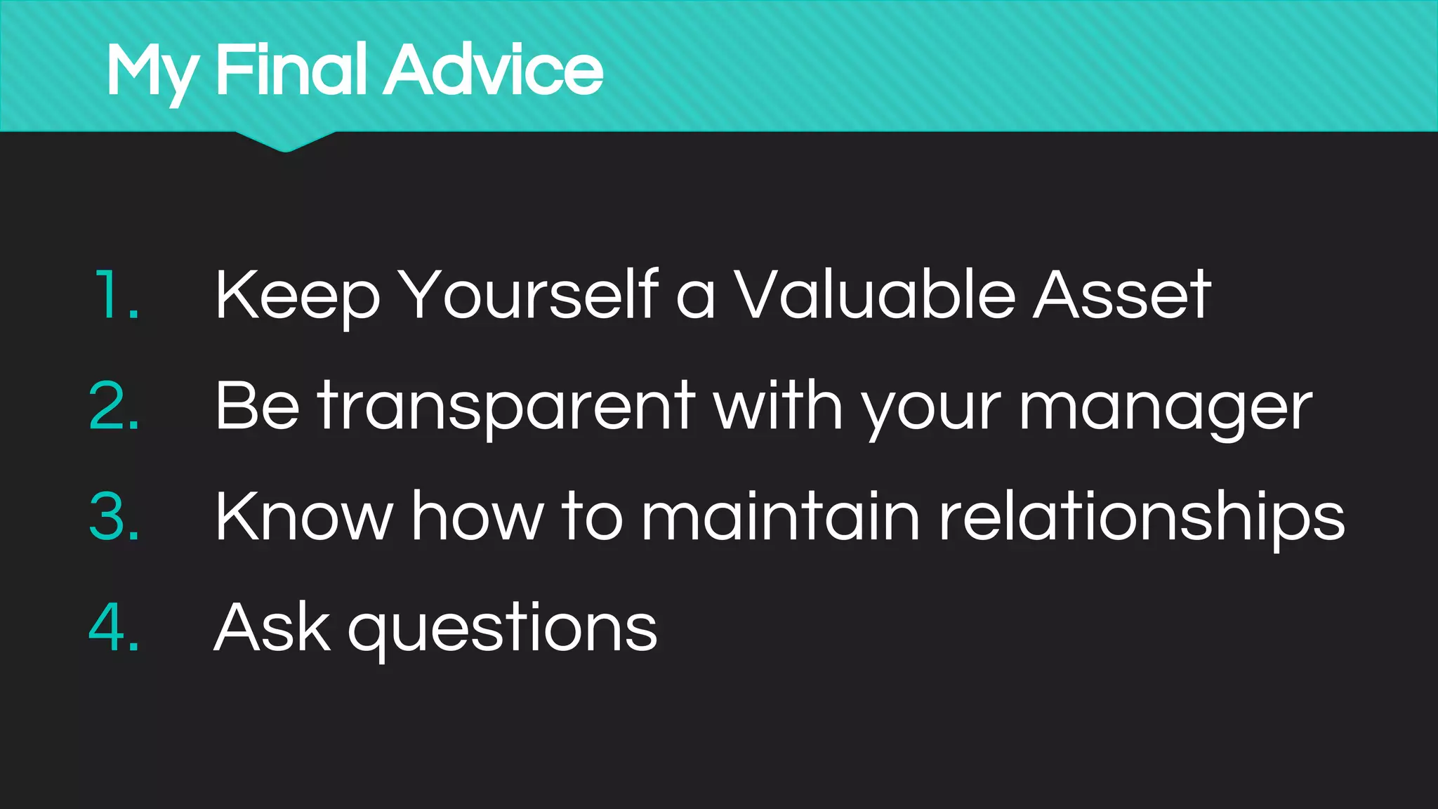 My Final Advice
1. Keep Yourself a Valuable Asset
2. Be transparent with your manager
3. Know how to maintain relationships
4. Ask questions
 