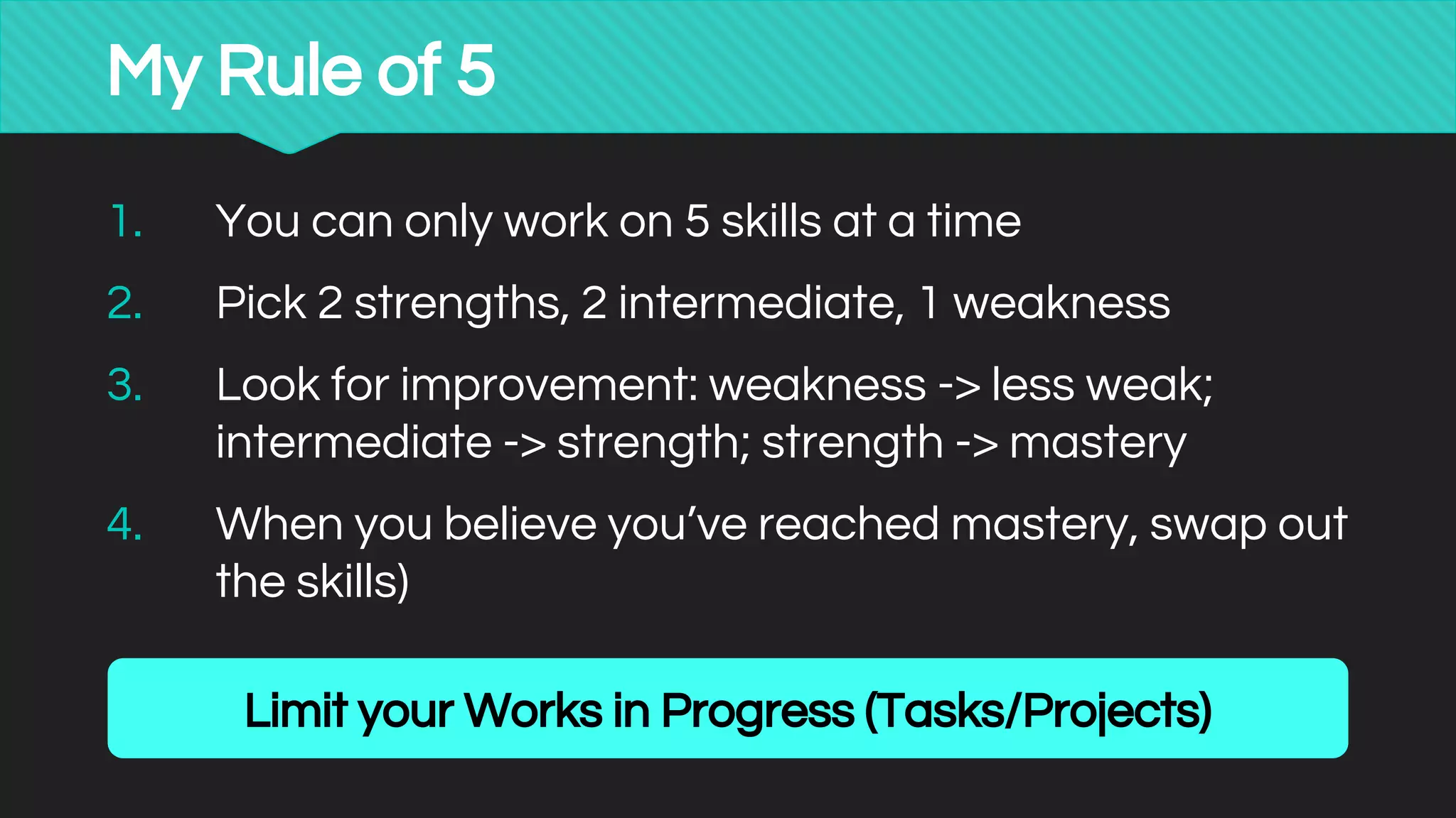 1. You can only work on 5 skills at a time
2. Pick 2 strengths, 2 intermediate, 1 weakness
3. Look for improvement: weakness -> less weak;
intermediate -> strength; strength -> mastery
4. When you believe you’ve reached mastery, swap out
the skills)
My Rule of 5
Limit your Works in Progress (Tasks/Projects)
 