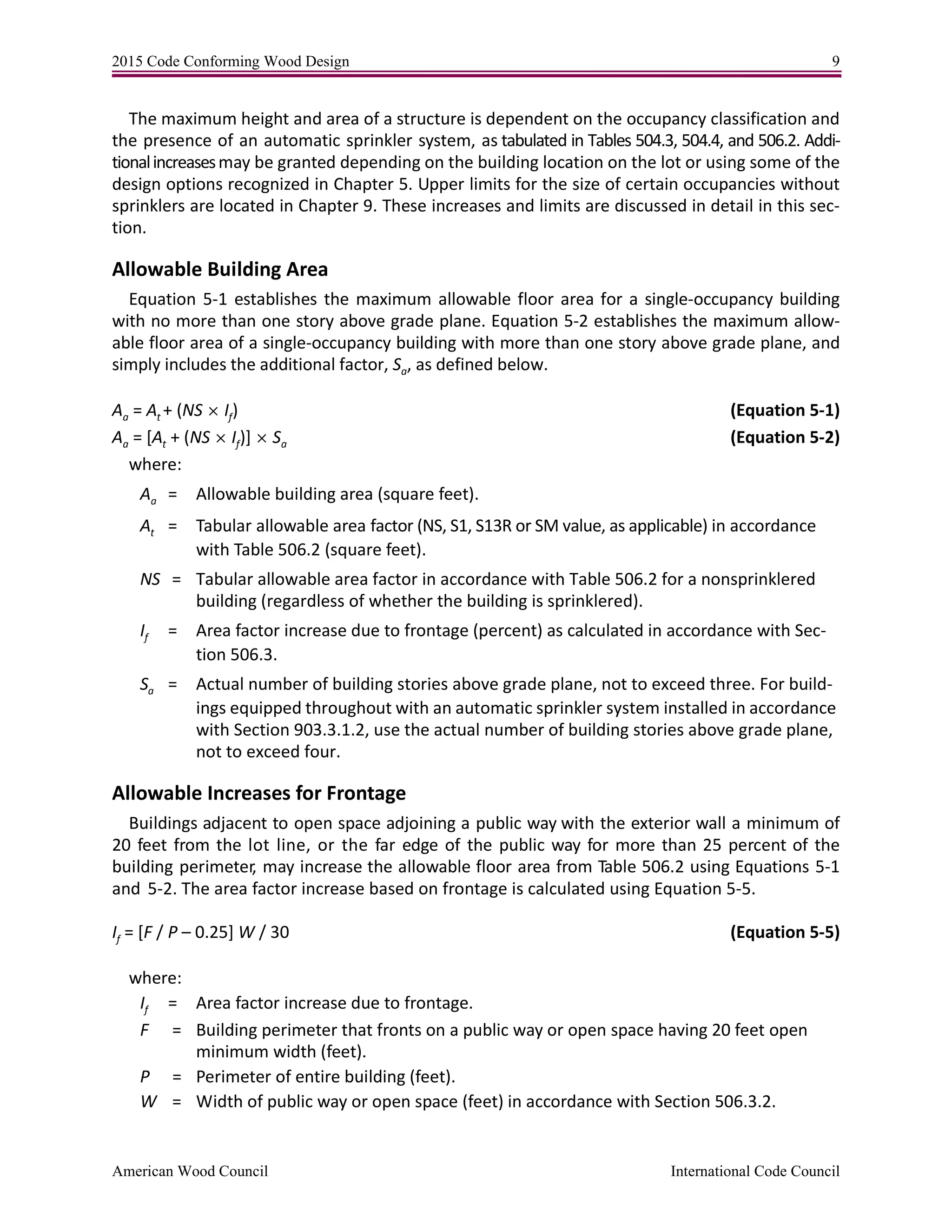 2015 Code Conforming Wood Design 9
American Wood Council International Code Council
The maximum height and area of a structure is dependent on the occupancy classification and
the presence of an automatic sprinkler system, as tabulated in Tables 504.3, 504.4, and 506.2. Addi-
tionalincreasesmay be granted depending on the building location on the lot or using some of the
design options recognized in Chapter 5. Upper limits for the size of certain occupancies without
sprinklers are located in Chapter 9. These increases and limits are discussed in detail in this sec-
tion.
Allowable Building Area
Equation 5-1 establishes the maximum allowable floor area for a single-occupancy building
with no more than one story above grade plane. Equation 5-2 establishes the maximum allow-
able floor area of a single-occupancy building with more than one story above grade plane, and
simply includes the additional factor, Sa, as defined below.
Aa = At + (NS  If) (Equation 5-1)
Aa = [At + (NS  If)]  Sa (Equation 5-2)
where:
Aa = Allowable building area (square feet).
At = Tabular allowable area factor (NS, S1, S13R or SM value, as applicable) in accordance
with Table 506.2 (square feet).
NS = Tabular allowable area factor in accordance with Table 506.2 for a nonsprinklered
building (regardless of whether the building is sprinklered).
If = Area factor increase due to frontage (percent) as calculated in accordance with Sec-
tion 506.3.
Sa = Actual number of building stories above grade plane, not to exceed three. For build-
ings equipped throughout with an automatic sprinkler system installed in accordance
with Section 903.3.1.2, use the actual number of building stories above grade plane,
not to exceed four.
Allowable Increases for Frontage
Buildings adjacent to open space adjoining a public way with the exterior wall a minimum of
20 feet from the lot line, or the far edge of the public way for more than 25 percent of the
building perimeter, may increase the allowable floor area from Table 506.2 using Equations 5-1
and 5-2. The area factor increase based on frontage is calculated using Equation 5-5.
If = [F / P – 0.25] W / 30 (Equation 5-5)
where:
If = Area factor increase due to frontage.
F = Building perimeter that fronts on a public way or open space having 20 feet open
minimum width (feet).
P = Perimeter of entire building (feet).
W = Width of public way or open space (feet) in accordance with Section 506.3.2.
 