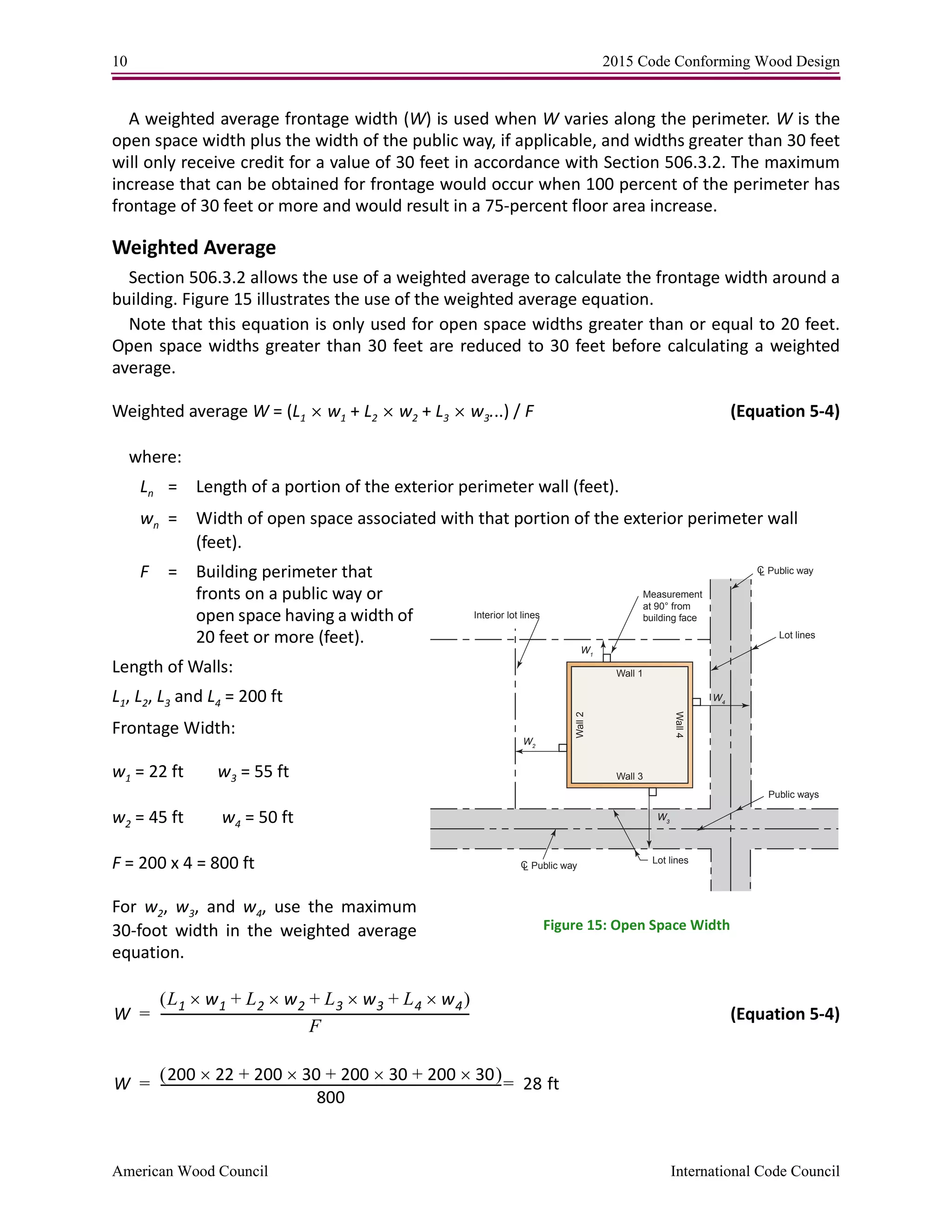 10 2015 Code Conforming Wood Design
American Wood Council International Code Council
A weighted average frontage width (W) is used when W varies along the perimeter. W is the
open space width plus the width of the public way, if applicable, and widths greater than 30 feet
will only receive credit for a value of 30 feet in accordance with Section 506.3.2. The maximum
increase that can be obtained for frontage would occur when 100 percent of the perimeter has
frontage of 30 feet or more and would result in a 75-percent floor area increase.
Weighted Average
Section 506.3.2 allows the use of a weighted average to calculate the frontage width around a
building. Figure 15 illustrates the use of the weighted average equation.
Note that this equation is only used for open space widths greater than or equal to 20 feet.
Open space widths greater than 30 feet are reduced to 30 feet before calculating a weighted
average.
Weighted average W = (L1  w1 + L2  w2 + L3  w3...) / F (Equation 5-4)
where:
Ln = Length of a portion of the exterior perimeter wall (feet).
wn = Width of open space associated with that portion of the exterior perimeter wall
(feet).
F = Building perimeter that
fronts on a public way or
open space having a width of
20 feet or more (feet).
Length of Walls:
L1, L2, L3 and L4 = 200 ft
Frontage Width:
w1 = 22 ft w3 = 55 ft
w2 = 45 ft w4 = 50 ft
F = 200 x 4 = 800 ft
For w2, w3, and w4, use the maximum
30-foot width in the weighted average
equation.
(Equation 5-4)
Interior lot lines
Measurement
at 90° from
building face
W2
W1
W3
W4
Wall 1
Wall 3
Wall2
Wall4
CL Public way
CL Public way
Public ways
Lot lines
Lot lines
Figure 15: Open Space Width
W
L1 w1 L2 w2 L3 w3 L4 w4+++ 
F
---------------------------------------------------------------------------------------------------=
W
200 22 200 30 200 30 200 30+++ 
800
-------------------------------------------------------------------------------------------------------------- 28 ft==
 
