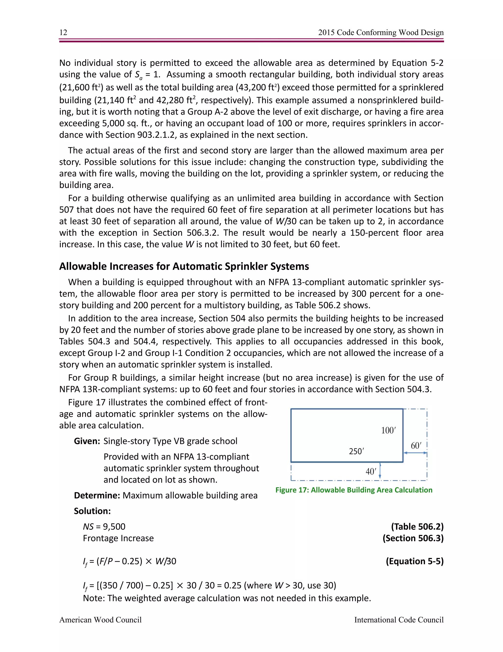 12 2015 Code Conforming Wood Design
American Wood Council International Code Council
No individual story is permitted to exceed the allowable area as determined by Equation 5-2
using the value of Sa = 1. Assuming a smooth rectangular building, both individual story areas
(21,600 ft2
) as well as the total building area (43,200 ft2
) exceed those permitted for a sprinklered
building (21,140 ft2
and 42,280 ft2
, respectively). This example assumed a nonsprinklered build-
ing, but it is worth noting that a Group A-2 above the level of exit discharge, or having a fire area
exceeding 5,000 sq. ft., or having an occupant load of 100 or more, requires sprinklers in accor-
dance with Section 903.2.1.2, as explained in the next section.
The actual areas of the first and second story are larger than the allowed maximum area per
story. Possible solutions for this issue include: changing the construction type, subdividing the
area with fire walls, moving the building on the lot, providing a sprinkler system, or reducing the
building area.
For a building otherwise qualifying as an unlimited area building in accordance with Section
507 that does not have the required 60 feet of fire separation at all perimeter locations but has
at least 30 feet of separation all around, the value of W/30 can be taken up to 2, in accordance
with the exception in Section 506.3.2. The result would be nearly a 150-percent floor area
increase. In this case, the value W is not limited to 30 feet, but 60 feet.
Allowable Increases for Automatic Sprinkler Systems
When a building is equipped throughout with an NFPA 13-compliant automatic sprinkler sys-
tem, the allowable floor area per story is permitted to be increased by 300 percent for a one-
story building and 200 percent for a multistory building, as Table 506.2 shows.
In addition to the area increase, Section 504 also permits the building heights to be increased
by 20 feet and the number of stories above grade plane to be increased by one story, as shown in
Tables 504.3 and 504.4, respectively. This applies to all occupancies addressed in this book,
except Group I-2 and Group I-1 Condition 2 occupancies, which are not allowed the increase of a
story when an automatic sprinkler system is installed.
For Group R buildings, a similar height increase (but no area increase) is given for the use of
NFPA 13R-compliant systems: up to 60 feet and four stories in accordance with Section 504.3.
Figure 17 illustrates the combined effect of front-
age and automatic sprinkler systems on the allow-
able area calculation.
Given: Single-story Type VB grade school
Provided with an NFPA 13-compliant
automatic sprinkler system throughout
and located on lot as shown.
Determine: Maximum allowable building area
Solution:
NS = 9,500 (Table 506.2)
Frontage Increase (Section 506.3)
If = (F/P – 0.25)  W/30 (Equation 5-5)
If = [(350 / 700) – 0.25]30 / 30 = 0.25 (where W > 30, use 30)
Note: The weighted average calculation was not needed in this example.
250′
100′
60′
40′
Figure 17: Allowable Building Area Calculation
 