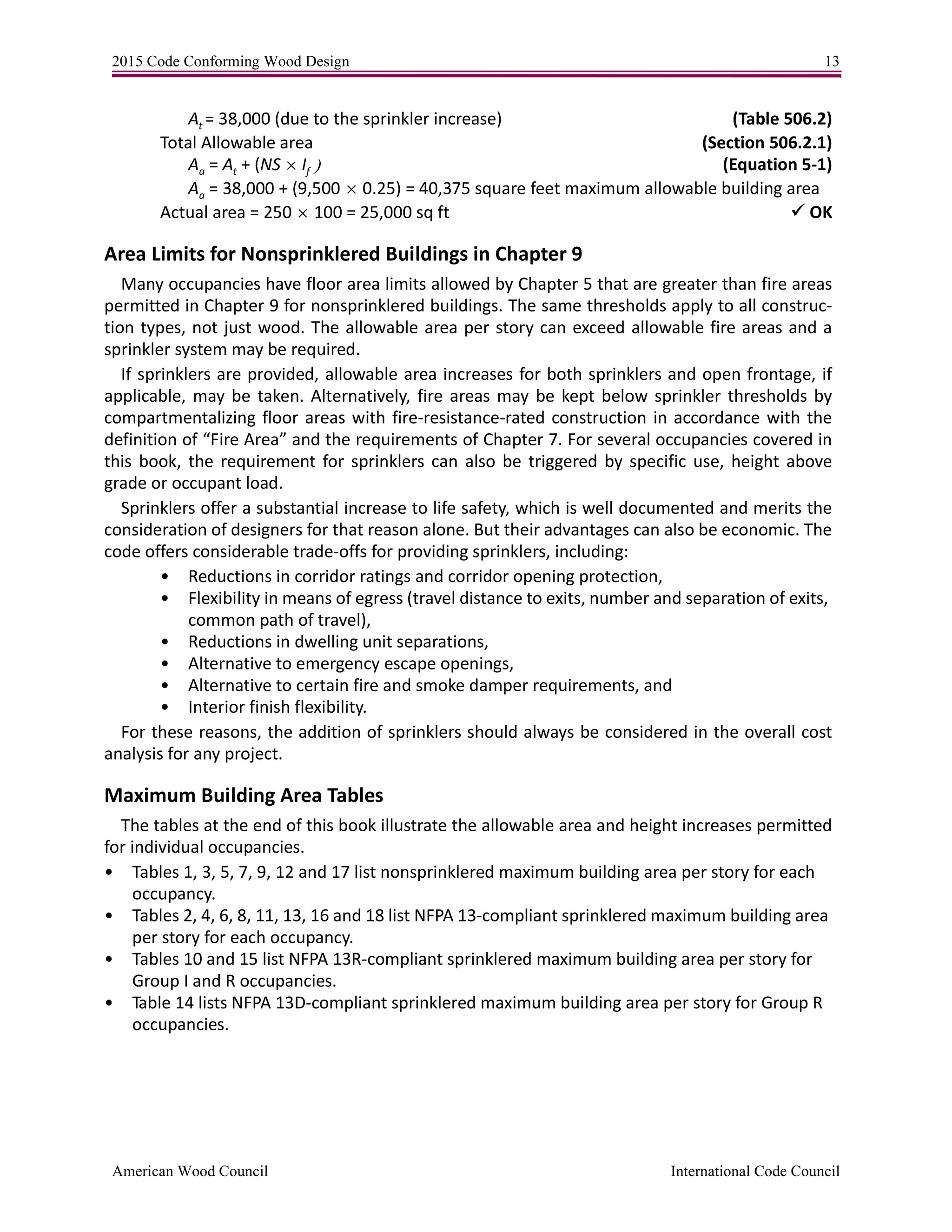 2015 Code Conforming Wood Design 13
American Wood Council International Code Council
At = 38,000 (due to the sprinkler increase) (Table 506.2)
Total Allowable area (Section 506.2.1)
Aa = At + (NS If  (Equation 5-1)
Aa = 38,000 + (9,5000.25) = 40,375 square feet maximum allowable building area
Actual area = 250100 = 25,000 sq ft  OK
Area Limits for Nonsprinklered Buildings in Chapter 9
Many occupancies have floor area limits allowed by Chapter 5 that are greater than fire areas
permitted in Chapter 9 for nonsprinklered buildings. The same thresholds apply to all construc-
tion types, not just wood. The allowable area per story can exceed allowable fire areas and a
sprinkler system may be required.
If sprinklers are provided, allowable area increases for both sprinklers and open frontage, if
applicable, may be taken. Alternatively, fire areas may be kept below sprinkler thresholds by
compartmentalizing floor areas with fire-resistance-rated construction in accordance with the
definition of “Fire Area” and the requirements of Chapter 7. For several occupancies covered in
this book, the requirement for sprinklers can also be triggered by specific use, height above
grade or occupant load.
Sprinklers offer a substantial increase to life safety, which is well documented and merits the
consideration of designers for that reason alone. But their advantages can also be economic. The
code offers considerable trade-offs for providing sprinklers, including:
• Reductions in corridor ratings and corridor opening protection,
• Flexibility in means of egress (travel distance to exits, number and separation of exits,
common path of travel),
• Reductions in dwelling unit separations,
• Alternative to emergency escape openings,
• Alternative to certain fire and smoke damper requirements, and
• Interior finish flexibility.
For these reasons, the addition of sprinklers should always be considered in the overall cost
analysis for any project.
Maximum Building Area Tables
The tables at the end of this book illustrate the allowable area and height increases permitted
for individual occupancies.
• Tables 1, 3, 5, 7, 9, 12 and 17 list nonsprinklered maximum building area per story for each
occupancy.
• Tables 2, 4, 6, 8, 11, 13, 16 and 18 list NFPA 13-compliant sprinklered maximum building area
per story for each occupancy.
• Tables 10 and 15 list NFPA 13R-compliant sprinklered maximum building area per story for
Group I and R occupancies.
• Table 14 lists NFPA 13D-compliant sprinklered maximum building area per story for Group R
occupancies.
 