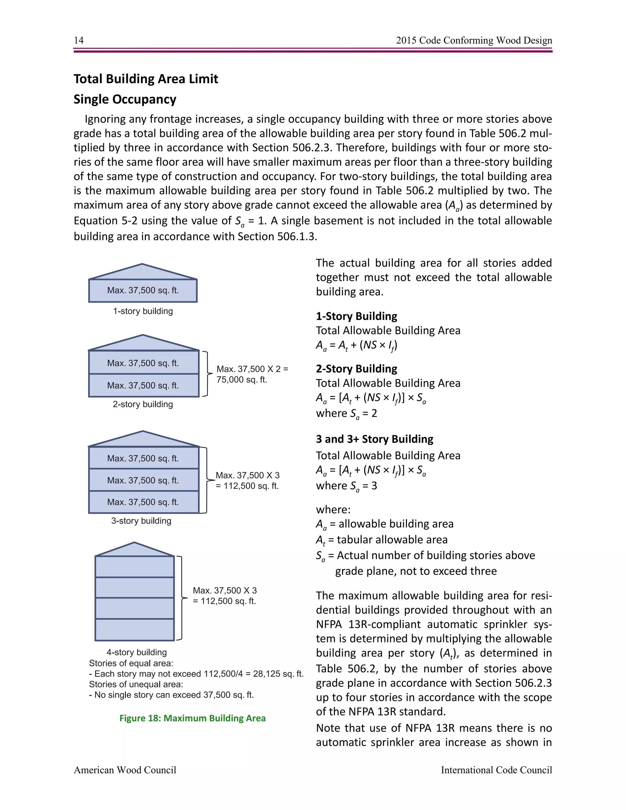 14 2015 Code Conforming Wood Design
American Wood Council International Code Council
Total Building Area Limit
Single Occupancy
Ignoring any frontage increases, a single occupancy building with three or more stories above
grade has a total building area of the allowable building area per story found in Table 506.2 mul-
tiplied by three in accordance with Section 506.2.3. Therefore, buildings with four or more sto-
ries of the same floor area will have smaller maximum areas per floor than a three-story building
of the same type of construction and occupancy. For two-story buildings, the total building area
is the maximum allowable building area per story found in Table 506.2 multiplied by two. The
maximum area of any story above grade cannot exceed the allowable area (Aa) as determined by
Equation 5-2 using the value of Sa = 1. A single basement is not included in the total allowable
building area in accordance with Section 506.1.3.
The actual building area for all stories added
together must not exceed the total allowable
building area.
1-Story Building
Total Allowable Building Area
Aa = At + (NS × If)
2-Story Building
Total Allowable Building Area
Aa = [At + (NS × If)] × Sa
where Sa = 2
3 and 3+ Story Building
Total Allowable Building Area
Aa = [At + (NS × If)] × Sa
where Sa = 3
where:
Aa = allowable building area
At = tabular allowable area
Sa = Actual number of building stories above
grade plane, not to exceed three
The maximum allowable building area for resi-
dential buildings provided throughout with an
NFPA 13R-compliant automatic sprinkler sys-
tem is determined by multiplying the allowable
building area per story (At), as determined in
Table 506.2, by the number of stories above
grade plane in accordance with Section 506.2.3
up to four stories in accordance with the scope
of the NFPA 13R standard.
Note that use of NFPA 13R means there is no
automatic sprinkler area increase as shown in
Max. 37,500 sq. ft.
Max. 37,500 sq. ft.
Max. 37,500 sq. ft.
Max. 37,500 sq. ft.
Max. 37,500 sq. ft.
Max. 37,500 sq. ft.
2-story building
1-story building
3-story building
4-story building
Stories of equal area:
- Each story may not exceed 112,500/4 = 28,125 sq. ft.
Stories of unequal area:
- No single story can exceed 37,500 sq. ft.
Max. 37,500 X 2 =
75,000 sq. ft.
Max. 37,500 X 3
= 112,500 sq. ft.
Max. 37,500 X 3
= 112,500 sq. ft.
Figure 18: Maximum Building Area
 