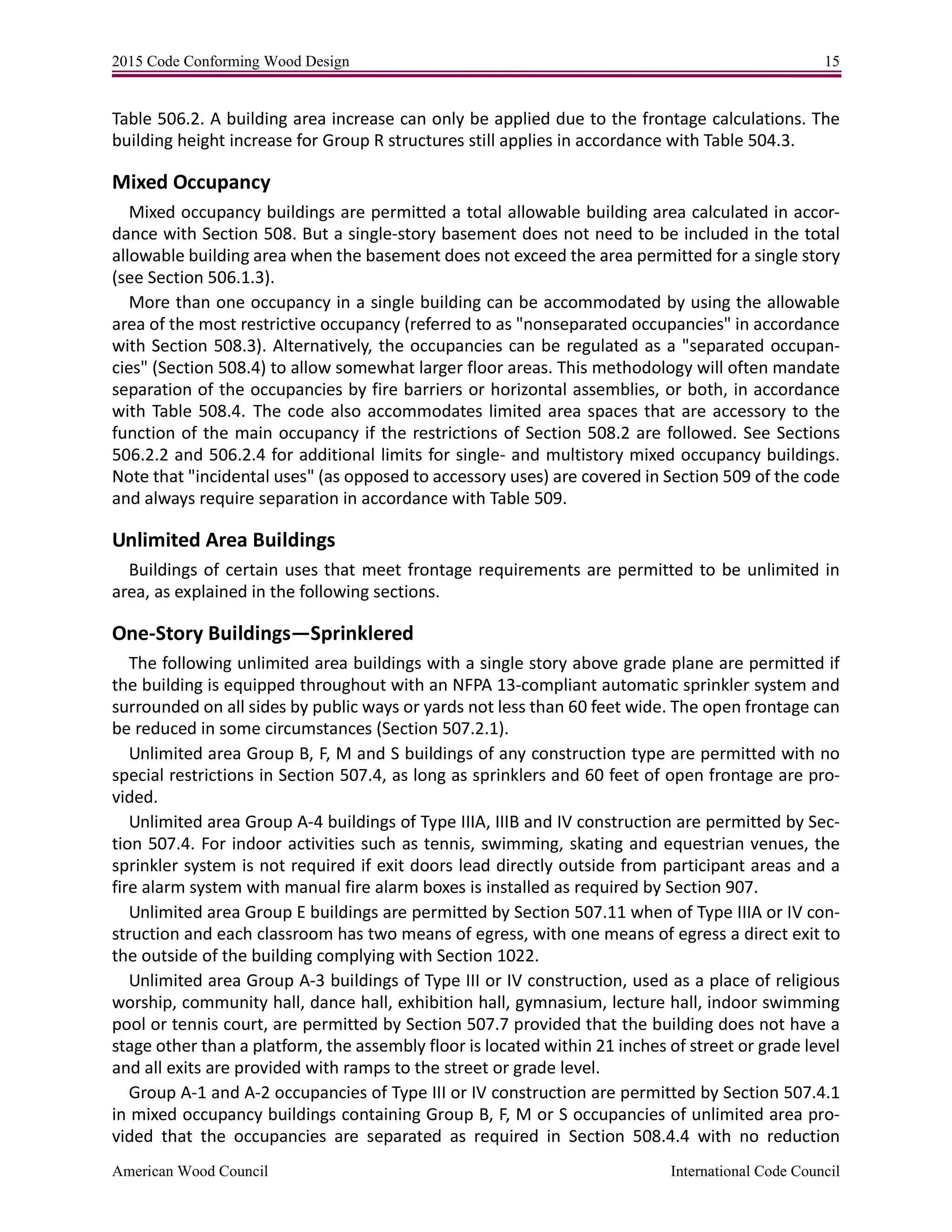 2015 Code Conforming Wood Design 15
American Wood Council International Code Council
Table 506.2. A building area increase can only be applied due to the frontage calculations. The
building height increase for Group R structures still applies in accordance with Table 504.3.
Mixed Occupancy
Mixed occupancy buildings are permitted a total allowable building area calculated in accor-
dance with Section 508. But a single-story basement does not need to be included in the total
allowable building area when the basement does not exceed the area permitted for a single story
(see Section 506.1.3).
More than one occupancy in a single building can be accommodated by using the allowable
area of the most restrictive occupancy (referred to as "nonseparated occupancies" in accordance
with Section 508.3). Alternatively, the occupancies can be regulated as a "separated occupan-
cies" (Section 508.4) to allow somewhat larger floor areas. This methodology will often mandate
separation of the occupancies by fire barriers or horizontal assemblies, or both, in accordance
with Table 508.4. The code also accommodates limited area spaces that are accessory to the
function of the main occupancy if the restrictions of Section 508.2 are followed. See Sections
506.2.2 and 506.2.4 for additional limits for single- and multistory mixed occupancy buildings.
Note that "incidental uses" (as opposed to accessory uses) are covered in Section 509 of the code
and always require separation in accordance with Table 509.
Unlimited Area Buildings
Buildings of certain uses that meet frontage requirements are permitted to be unlimited in
area, as explained in the following sections.
One-Story Buildings—Sprinklered
The following unlimited area buildings with a single story above grade plane are permitted if
the building is equipped throughout with an NFPA 13-compliant automatic sprinkler system and
surrounded on all sides by public ways or yards not less than 60 feet wide. The open frontage can
be reduced in some circumstances (Section 507.2.1).
Unlimited area Group B, F, M and S buildings of any construction type are permitted with no
special restrictions in Section 507.4, as long as sprinklers and 60 feet of open frontage are pro-
vided.
Unlimited area Group A-4 buildings of Type IIIA, IIIB and IV construction are permitted by Sec-
tion 507.4. For indoor activities such as tennis, swimming, skating and equestrian venues, the
sprinkler system is not required if exit doors lead directly outside from participant areas and a
fire alarm system with manual fire alarm boxes is installed as required by Section 907.
Unlimited area Group E buildings are permitted by Section 507.11 when of Type IIIA or IV con-
struction and each classroom has two means of egress, with one means of egress a direct exit to
the outside of the building complying with Section 1022.
Unlimited area Group A-3 buildings of Type III or IV construction, used as a place of religious
worship, community hall, dance hall, exhibition hall, gymnasium, lecture hall, indoor swimming
pool or tennis court, are permitted by Section 507.7 provided that the building does not have a
stage other than a platform, the assembly floor is located within 21 inches of street or grade level
and all exits are provided with ramps to the street or grade level.
Group A-1 and A-2 occupancies of Type III or IV construction are permitted by Section 507.4.1
in mixed occupancy buildings containing Group B, F, M or S occupancies of unlimited area pro-
vided that the occupancies are separated as required in Section 508.4.4 with no reduction
 