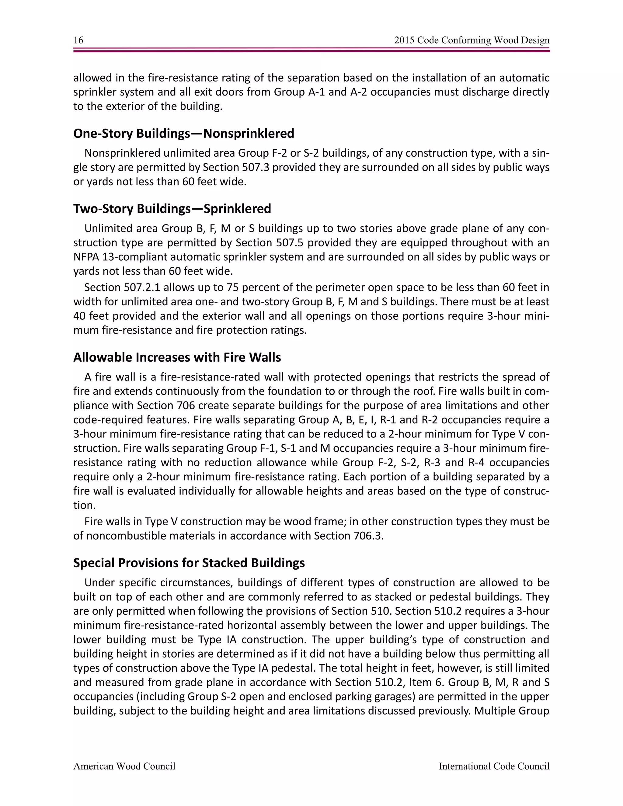 16 2015 Code Conforming Wood Design
American Wood Council International Code Council
allowed in the fire-resistance rating of the separation based on the installation of an automatic
sprinkler system and all exit doors from Group A-1 and A-2 occupancies must discharge directly
to the exterior of the building.
One-Story Buildings—Nonsprinklered
Nonsprinklered unlimited area Group F-2 or S-2 buildings, of any construction type, with a sin-
gle story are permitted by Section 507.3 provided they are surrounded on all sides by public ways
or yards not less than 60 feet wide.
Two-Story Buildings—Sprinklered
Unlimited area Group B, F, M or S buildings up to two stories above grade plane of any con-
struction type are permitted by Section 507.5 provided they are equipped throughout with an
NFPA 13-compliant automatic sprinkler system and are surrounded on all sides by public ways or
yards not less than 60 feet wide.
Section 507.2.1 allows up to 75 percent of the perimeter open space to be less than 60 feet in
width for unlimited area one- and two-story Group B, F, M and S buildings. There must be at least
40 feet provided and the exterior wall and all openings on those portions require 3-hour mini-
mum fire-resistance and fire protection ratings.
Allowable Increases with Fire Walls
A fire wall is a fire-resistance-rated wall with protected openings that restricts the spread of
fire and extends continuously from the foundation to or through the roof. Fire walls built in com-
pliance with Section 706 create separate buildings for the purpose of area limitations and other
code-required features. Fire walls separating Group A, B, E, I, R-1 and R-2 occupancies require a
3-hour minimum fire-resistance rating that can be reduced to a 2-hour minimum for Type V con-
struction. Fire walls separating Group F-1, S-1 and M occupancies require a 3-hour minimum fire-
resistance rating with no reduction allowance while Group F-2, S-2, R-3 and R-4 occupancies
require only a 2-hour minimum fire-resistance rating. Each portion of a building separated by a
fire wall is evaluated individually for allowable heights and areas based on the type of construc-
tion.
Fire walls in Type V construction may be wood frame; in other construction types they must be
of noncombustible materials in accordance with Section 706.3.
Special Provisions for Stacked Buildings
Under specific circumstances, buildings of different types of construction are allowed to be
built on top of each other and are commonly referred to as stacked or pedestal buildings. They
are only permitted when following the provisions of Section 510. Section 510.2 requires a 3-hour
minimum fire-resistance-rated horizontal assembly between the lower and upper buildings. The
lower building must be Type IA construction. The upper building’s type of construction and
building height in stories are determined as if it did not have a building below thus permitting all
types of construction above the Type IA pedestal. The total height in feet, however, is still limited
and measured from grade plane in accordance with Section 510.2, Item 6. Group B, M, R and S
occupancies (including Group S-2 open and enclosed parking garages) are permitted in the upper
building, subject to the building height and area limitations discussed previously. Multiple Group
 