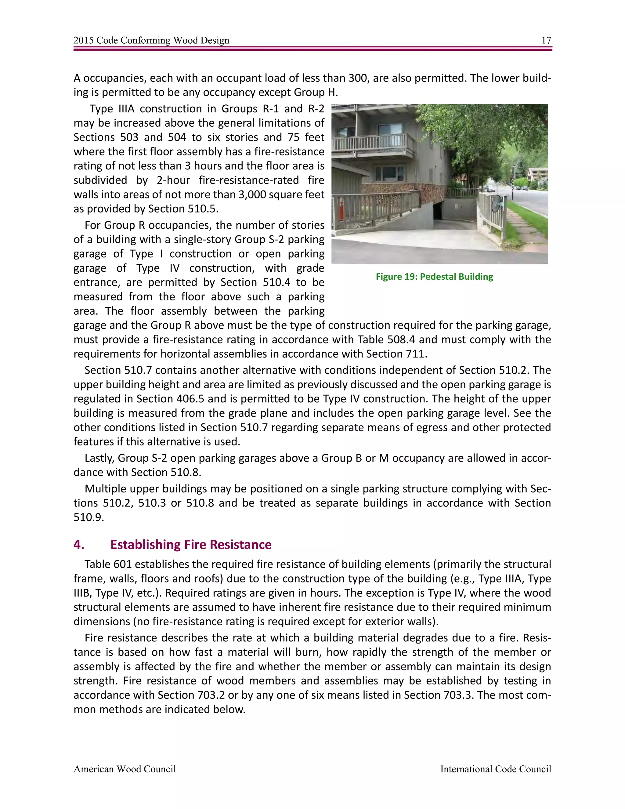 2015 Code Conforming Wood Design 17
American Wood Council International Code Council
A occupancies, each with an occupant load of less than 300, are also permitted. The lower build-
ing is permitted to be any occupancy except Group H.
Type IIIA construction in Groups R-1 and R-2
may be increased above the general limitations of
Sections 503 and 504 to six stories and 75 feet
where the first floor assembly has a fire-resistance
rating of not less than 3 hours and the floor area is
subdivided by 2-hour fire-resistance-rated fire
walls into areas of not more than 3,000 square feet
as provided by Section 510.5.
For Group R occupancies, the number of stories
of a building with a single-story Group S-2 parking
garage of Type I construction or open parking
garage of Type IV construction, with grade
entrance, are permitted by Section 510.4 to be
measured from the floor above such a parking
area. The floor assembly between the parking
garage and the Group R above must be the type of construction required for the parking garage,
must provide a fire-resistance rating in accordance with Table 508.4 and must comply with the
requirements for horizontal assemblies in accordance with Section 711.
Section 510.7 contains another alternative with conditions independent of Section 510.2. The
upper building height and area are limited as previously discussed and the open parking garage is
regulated in Section 406.5 and is permitted to be Type IV construction. The height of the upper
building is measured from the grade plane and includes the open parking garage level. See the
other conditions listed in Section 510.7 regarding separate means of egress and other protected
features if this alternative is used.
Lastly, Group S-2 open parking garages above a Group B or M occupancy are allowed in accor-
dance with Section 510.8.
Multiple upper buildings may be positioned on a single parking structure complying with Sec-
tions 510.2, 510.3 or 510.8 and be treated as separate buildings in accordance with Section
510.9.
4. Establishing Fire Resistance
Table 601 establishes the required fire resistance of building elements (primarily the structural
frame, walls, floors and roofs) due to the construction type of the building (e.g., Type IIIA, Type
IIIB, Type IV, etc.). Required ratings are given in hours. The exception is Type IV, where the wood
structural elements are assumed to have inherent fire resistance due to their required minimum
dimensions (no fire-resistance rating is required except for exterior walls).
Fire resistance describes the rate at which a building material degrades due to a fire. Resis-
tance is based on how fast a material will burn, how rapidly the strength of the member or
assembly is affected by the fire and whether the member or assembly can maintain its design
strength. Fire resistance of wood members and assemblies may be established by testing in
accordance with Section 703.2 or by any one of six means listed in Section 703.3. The most com-
mon methods are indicated below.
Figure 19: Pedestal Building
 