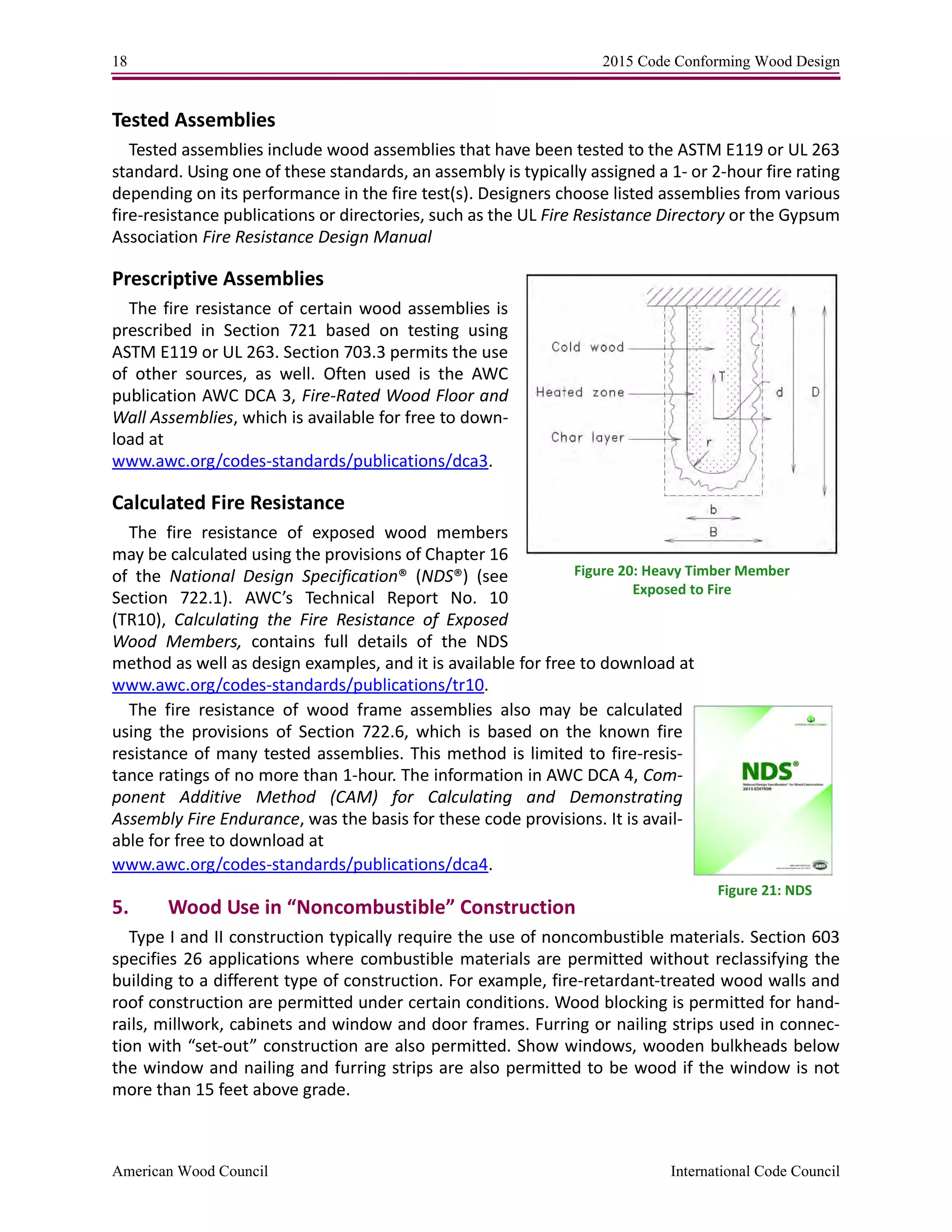 18 2015 Code Conforming Wood Design
American Wood Council International Code Council
Tested Assemblies
Tested assemblies include wood assemblies that have been tested to the ASTM E119 or UL 263
standard. Using one of these standards, an assembly is typically assigned a 1- or 2-hour fire rating
depending on its performance in the fire test(s). Designers choose listed assemblies from various
fire-resistance publications or directories, such as the UL Fire Resistance Directory or the Gypsum
Association Fire Resistance Design Manual
Prescriptive Assemblies
The fire resistance of certain wood assemblies is
prescribed in Section 721 based on testing using
ASTM E119 or UL 263. Section 703.3 permits the use
of other sources, as well. Often used is the AWC
publication AWC DCA 3, Fire-Rated Wood Floor and
Wall Assemblies, which is available for free to down-
load at
www.awc.org/codes-standards/publications/dca3.
Calculated Fire Resistance
The fire resistance of exposed wood members
may be calculated using the provisions of Chapter 16
of the National Design Specification® (NDS®) (see
Section 722.1). AWC’s Technical Report No. 10
(TR10), Calculating the Fire Resistance of Exposed
Wood Members, contains full details of the NDS
method as well as design examples, and it is available for free to download at
www.awc.org/codes-standards/publications/tr10.
The fire resistance of wood frame assemblies also may be calculated
using the provisions of Section 722.6, which is based on the known fire
resistance of many tested assemblies. This method is limited to fire-resis-
tance ratings of no more than 1-hour. The information in AWC DCA 4, Com-
ponent Additive Method (CAM) for Calculating and Demonstrating
Assembly Fire Endurance, was the basis for these code provisions. It is avail-
able for free to download at
www.awc.org/codes-standards/publications/dca4.
5. Wood Use in “Noncombustible” Construction
Type I and II construction typically require the use of noncombustible materials. Section 603
specifies 26 applications where combustible materials are permitted without reclassifying the
building to a different type of construction. For example, fire-retardant-treated wood walls and
roof construction are permitted under certain conditions. Wood blocking is permitted for hand-
rails, millwork, cabinets and window and door frames. Furring or nailing strips used in connec-
tion with “set-out” construction are also permitted. Show windows, wooden bulkheads below
the window and nailing and furring strips are also permitted to be wood if the window is not
more than 15 feet above grade.
Figure 20: Heavy Timber Member
Exposed to Fire
Figure 21: NDS
 